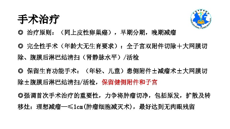 手术治疗 ◎ 治疗原则：（同上皮性卵巢癌），早期分期，晚期减瘤 ◎ 完全性手术（年龄大无生育要求）：全子宫双附件切除＋大网膜切 除、腹膜后淋巴结清扫（肾静脉水平）/活检 ◎ 保留生育功能手术：（年轻、儿童）患侧附件±减瘤术±大网膜切 除±腹膜后淋巴结清扫/活检，保留健侧附件和子宫 ◎强调首次手术治疗的重要性，力争将肿瘤切净，包括原发，扩散及转 移灶：理想减瘤--≤ 1 cm(肿瘤细胞减灭术)，最好达到无肉眼残留 