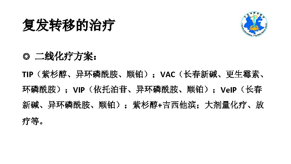 复发转移的治疗 ◎ 二线化疗方案： TIP（紫杉醇、异环磷酰胺、顺铂）；VAC（长春新碱、更生霉素、 环磷酰胺）；VIP（依托泊苷、异环磷酰胺、顺铂）；Ve. IP（长春 新碱、异环磷酰胺、顺铂）；紫杉醇+吉西他滨；大剂量化疗、放 疗等。 