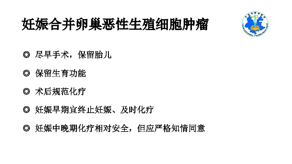 妊娠合并卵巢恶性生殖细胞肿瘤 ◎ 尽早手术，保留胎儿 ◎ 保留生育功能 ◎ 术后规范化疗 ◎ 妊娠早期宜终止妊娠、及时化疗 ◎ 妊娠中晚期化疗相对安全，但应严格知情同意 