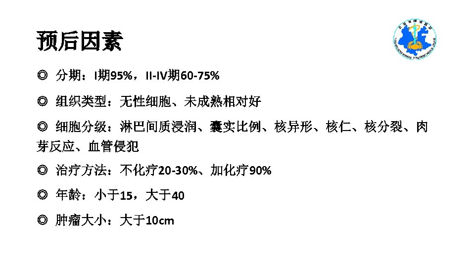 预后因素 ◎ 分期：I期 95%，II-IV期 60 -75% ◎ 组织类型：无性细胞、未成熟相对好 ◎ 细胞分级：淋巴间质浸润、囊实比例、核异形、核仁、核分裂、肉 芽反应、血管侵犯 ◎ 治疗方法：不化疗 20