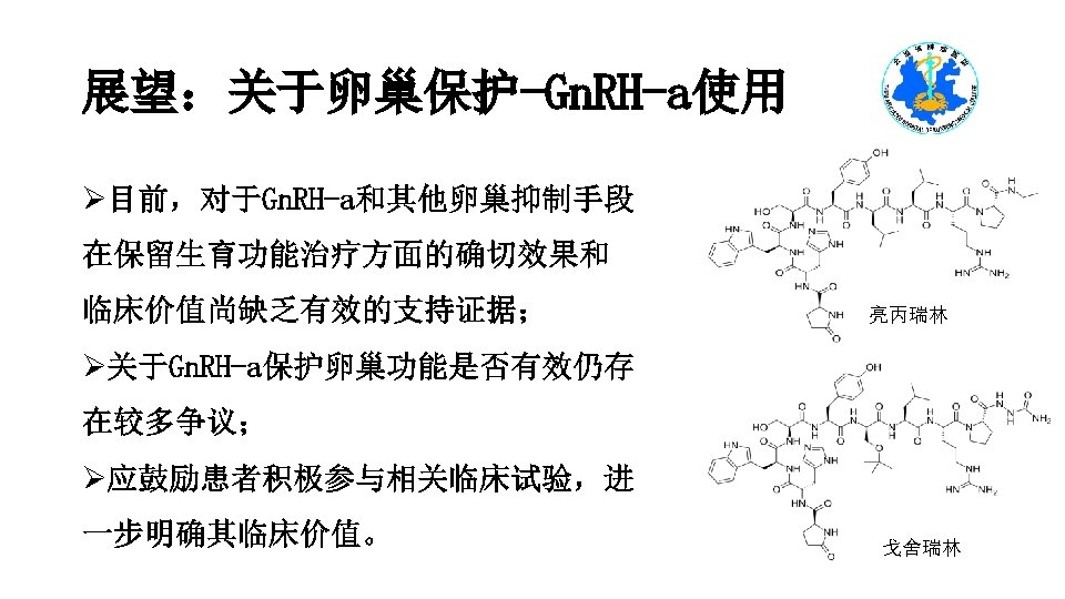 展望：关于卵巢保护-Gn. RH-a使用 Ø目前，对于Gn. RH-a和其他卵巢抑制手段 在保留生育功能治疗方面的确切效果和 临床价值尚缺乏有效的支持证据； 亮丙瑞林 Ø关于Gn. RH-a保护卵巢功能是否有效仍存 在较多争议； Ø应鼓励患者积极参与相关临床试验，进 一步明确其临床价值。 戈舍瑞林 