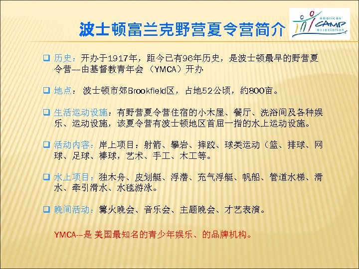 波士顿富兰克野营夏令营简介 q 历史：开办于1917年，距今已有96年历史，是波士顿最早的野营夏 令营----由基督教青年会 （YMCA）开办 q 地点： 波士顿市郊Brookfield区，占地 52公顷，约 800亩。 q 生活运动设施：有野营夏令营住宿的小木屋、餐厅、洗浴间及各种娱 乐、运动设施，该夏令营有波士顿地区首屈一指的水上运动设施。 q