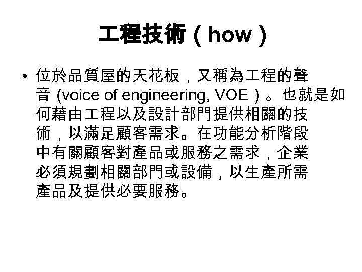  程技術（how） • 位於品質屋的天花板，又稱為 程的聲 音（ voice of engineering, VOE）。也就是如 何藉由 程以及設計部門提供相關的技 術，以滿足顧客需求。在功能分析階段 中有關顧客對產品或服務之需求，企業