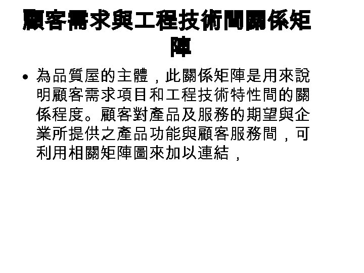 顧客需求與 程技術間關係矩 陣 • 為品質屋的主體，此關係矩陣是用來說 明顧客需求項目和 程技術特性間的關 係程度。顧客對產品及服務的期望與企 業所提供之產品功能與顧客服務間，可 利用相關矩陣圖來加以連結， 