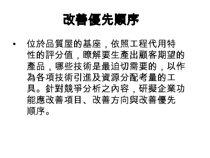 改善優先順序 • 位於品質屋的基座，依照 程代用特 性的評分值，瞭解要生產出顧客期望的 產品，哪些技術是最迫切需要的，以作 為各項技術引進及資源分配考量的 具。針對競爭分析之內容，研擬企業功 能應改善項目、改善方向與改善優先 順序。 