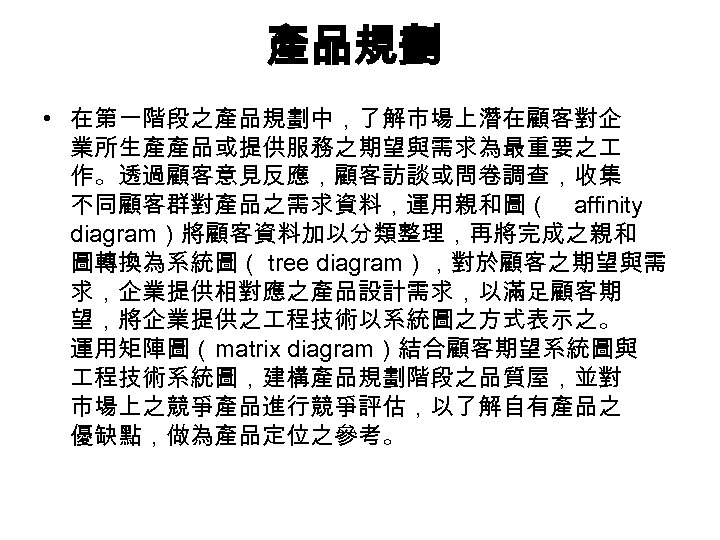 產品規劃 • 在第一階段之產品規劃中，了解市場上潛在顧客對企 業所生產產品或提供服務之期望與需求為最重要之 作。透過顧客意見反應，顧客訪談或問卷調查，收集 不同顧客群對產品之需求資料，運用親和圖（ affinity diagram）將顧客資料加以分類整理，再將完成之親和 圖轉換為系統圖（ tree diagram），對於顧客之期望與需 求，企業提供相對應之產品設計需求，以滿足顧客期 望，將企業提供之 程技術以系統圖之方式表示之。