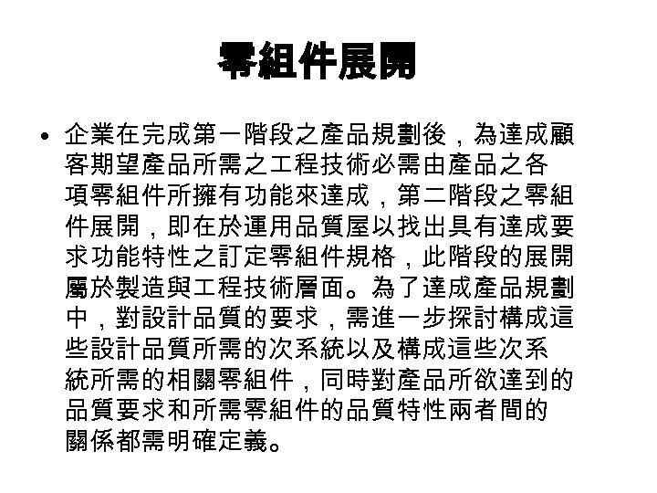 零組件展開 • 企業在完成第一階段之產品規劃後，為達成顧 客期望產品所需之 程技術必需由產品之各 項零組件所擁有功能來達成，第二階段之零組 件展開，即在於運用品質屋以找出具有達成要 求功能特性之訂定零組件規格，此階段的展開 屬於製造與 程技術層面。為了達成產品規劃 中，對設計品質的要求，需進一步探討構成這 些設計品質所需的次系統以及構成這些次系 統所需的相關零組件，同時對產品所欲達到的 品質要求和所需零組件的品質特性兩者間的