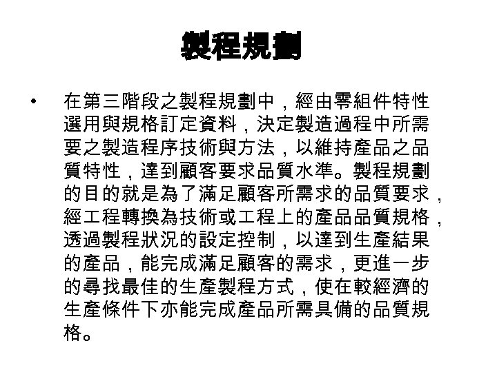 製程規劃 • 在第三階段之製程規劃中，經由零組件特性 選用與規格訂定資料，決定製造過程中所需 要之製造程序技術與方法，以維持產品之品 質特性，達到顧客要求品質水準。製程規劃 的目的就是為了滿足顧客所需求的品質要求， 經 程轉換為技術或 程上的產品品質規格， 透過製程狀況的設定控制，以達到生產結果 的產品，能完成滿足顧客的需求，更進一步 的尋找最佳的生產製程方式，使在較經濟的 生產條件下亦能完成產品所需具備的品質規