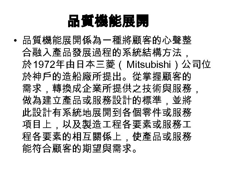 品質機能展開 • 品質機能展開係為一種將顧客的心聲整 合融入產品發展過程的系統結構方法， 於 1972年由日本三菱（ Mitsubishi）公司位 於神戶的造船廠所提出。從掌握顧客的 需求，轉換成企業所提供之技術與服務， 做為建立產品或服務設計的標準，並將 此設計有系統地展開到各個零件或服務 項目上，以及製造 程各要素或服務 程各要素的相互關係上，使產品或服務