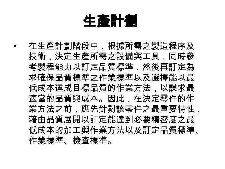 生產計劃 • 在生產計劃階段中，根據所需之製造程序及 技術，決定生產所需之設備與 具，同時參 考製程能力以訂定品質標準，然後再訂定為 求確保品質標準之作業標準以及選擇能以最 低成本達成目標品質的作業方法，以謀求最 適當的品質與成本。因此，在決定零件的作 業方法之前，應先針對該零件之最重要特性， 藉由品質展開以訂定能達到必要精密度之最 低成本的加 與作業方法以及訂定品質標準、 作業標準、檢查標準。