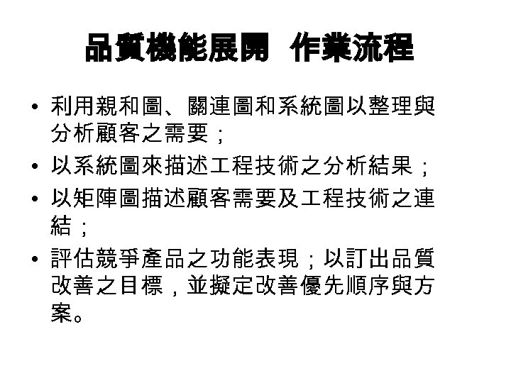 品質機能展開 作業流程 • 利用親和圖、關連圖和系統圖以整理與 分析顧客之需要； • 以系統圖來描述 程技術之分析結果； • 以矩陣圖描述顧客需要及 程技術之連 結； • 評估競爭產品之功能表現；以訂出品質