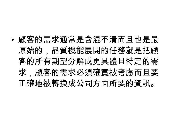  • 顧客的需求通常是含混不清而且也是最 原始的，品質機能展開的任務就是把顧 客的所有期望分解成更具體且特定的需 求，顧客的需求必須確實被考慮而且要 正確地被轉換成公司方面所要的資訊。 