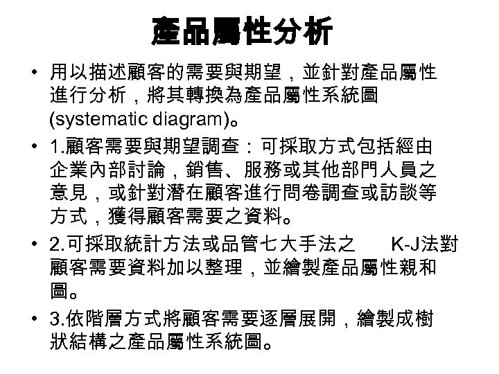 產品屬性分析 • 用以描述顧客的需要與期望，並針對產品屬性 進行分析，將其轉換為產品屬性系統圖 (systematic diagram)。 • 1. 顧客需要與期望調查：可採取方式包括經由 企業內部討論，銷售、服務或其他部門人員之 意見，或針對潛在顧客進行問卷調查或訪談等 方式，獲得顧客需要之資料。 • 2.