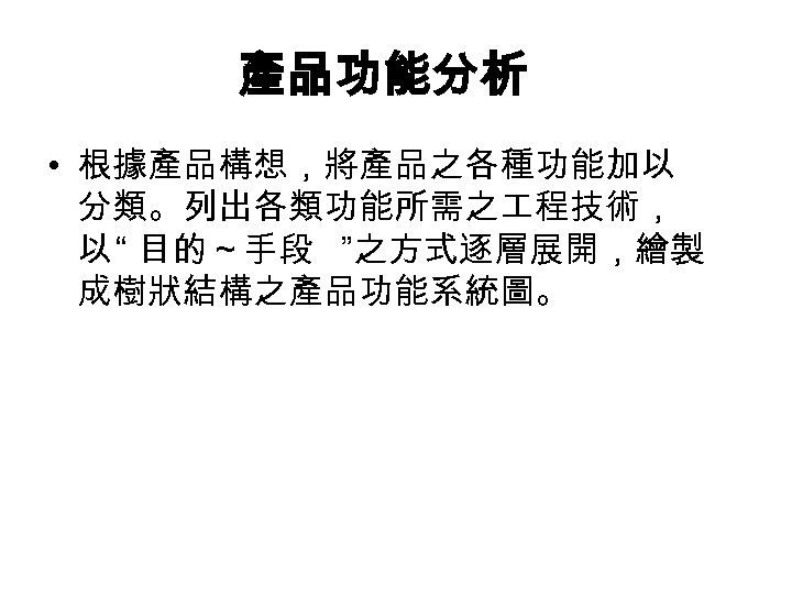 產品功能分析 • 根據產品構想，將產品之各種功能加以 分類。列出各類功能所需之 程技術， 以 “ 目的～手段 ”之方式逐層展開，繪製 成樹狀結構之產品功能系統圖。 