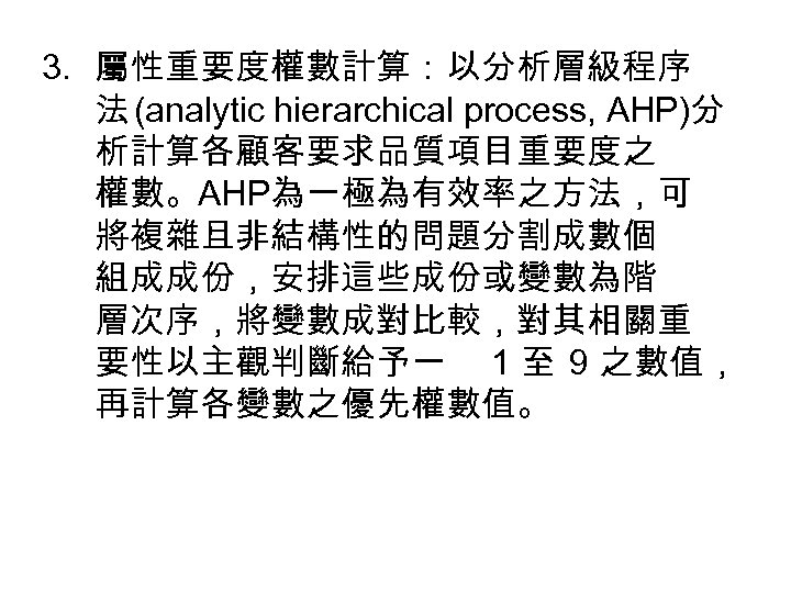 3. 屬性重要度權數計算：以分析層級程序 法 (analytic hierarchical process, AHP)分 析計算各顧客要求品質項目重要度之 權數。AHP為一極為有效率之方法，可 將複雜且非結構性的問題分割成數個 組成成份，安排這些成份或變數為階 層次序，將變數成對比較，對其相關重 要性以主觀判斷給予一 1