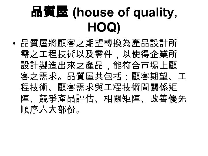 品質屋 (house of quality, HOQ) • 品質屋將顧客之期望轉換為產品設計所 需之 程技術以及零件，以使得企業所 設計製造出來之產品，能符合市場上顧 客之需求。品質屋共包括：顧客期望、 程技術、顧客需求與 程技術間關係矩 陣、競爭產品評估、相關矩陣、改善優先