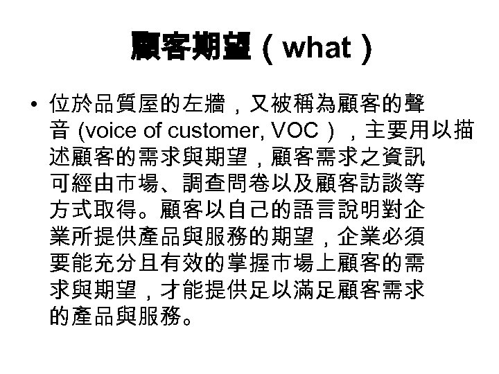 顧客期望（what） • 位於品質屋的左牆，又被稱為顧客的聲 音（ voice of customer, VOC），主要用以描 述顧客的需求與期望，顧客需求之資訊 可經由市場、調查問卷以及顧客訪談等 方式取得。顧客以自己的語言說明對企 業所提供產品與服務的期望，企業必須 要能充分且有效的掌握市場上顧客的需 求與期望，才能提供足以滿足顧客需求