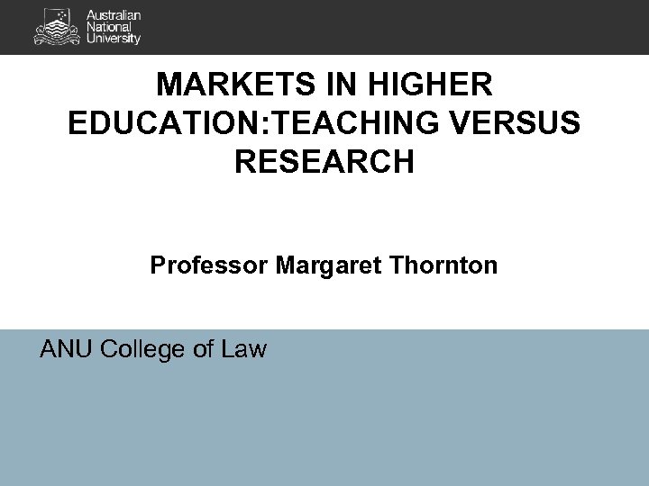 MARKETS IN HIGHER EDUCATION: TEACHING VERSUS RESEARCH Professor Margaret Thornton ANU College of Law