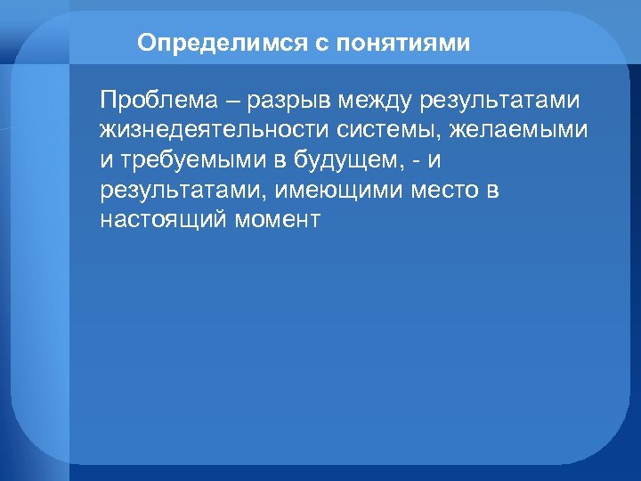 Определимся с понятиями Проблема – разрыв между результатами жизнедеятельности системы, желаемыми и требуемыми в