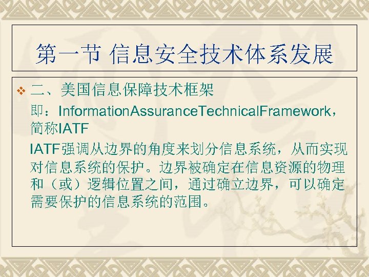 第一节 信息安全技术体系发展 v 二、美国信息保障技术框架 即：Information. Assurance. Technical. Framework， 简称IATF强调从边界的角度来划分信息系统，从而实现 对信息系统的保护。边界被确定在信息资源的物理 和（或）逻辑位置之间，通过确立边界，可以确定 需要保护的信息系统的范围。 