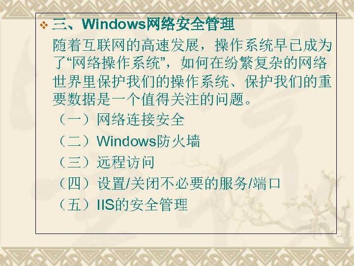 v 三、Windows网络安全管理 随着互联网的高速发展，操作系统早已成为 了“网络操作系统”，如何在纷繁复杂的网络 世界里保护我们的操作系统、保护我们的重 要数据是一个值得关注的问题。 （一）网络连接安全 （二）Windows防火墙 （三）远程访问 （四）设置/关闭不必要的服务/端口 （五）IIS的安全管理 
