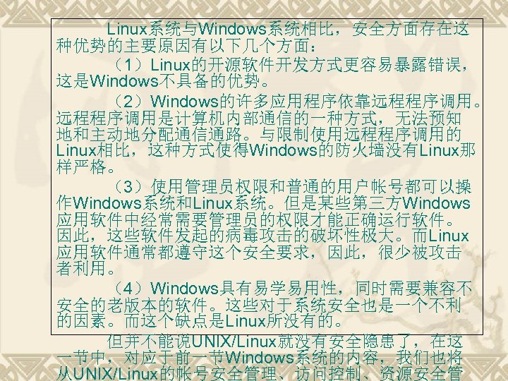 Linux系统与Windows系统相比，安全方面存在这 种优势的主要原因有以下几个方面： （1）Linux的开源软件开发方式更容易暴露错误， 这是Windows不具备的优势。 （2）Windows的许多应用程序依靠远程程序调用。 远程程序调用是计算机内部通信的一种方式，无法预知 地和主动地分配通信通路。与限制使用远程程序调用的 Linux相比，这种方式使得Windows的防火墙没有Linux那 样严格。 （3）使用管理员权限和普通的用户帐号都可以操 作Windows系统和Linux系统。但是某些第三方Windows 应用软件中经常需要管理员的权限才能正确运行软件。 因此，这些软件发起的病毒攻击的破坏性极大。而Linux 应用软件通常都遵守这个安全要求，因此，很少被攻击