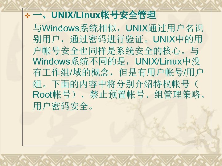 v 一、UNIX/Linux帐号安全管理 与Windows系统相似，UNIX通过用户名识 别用户，通过密码进行验证。UNIX中的用 户帐号安全也同样是系统安全的核心。与 Windows系统不同的是，UNIX/Linux中没 有 作组/域的概念，但是有用户帐号/用户 组。下面的内容中将分别介绍特权帐号（ Root帐号）、禁止预置帐号、组管理策略、 用户密码安全。 