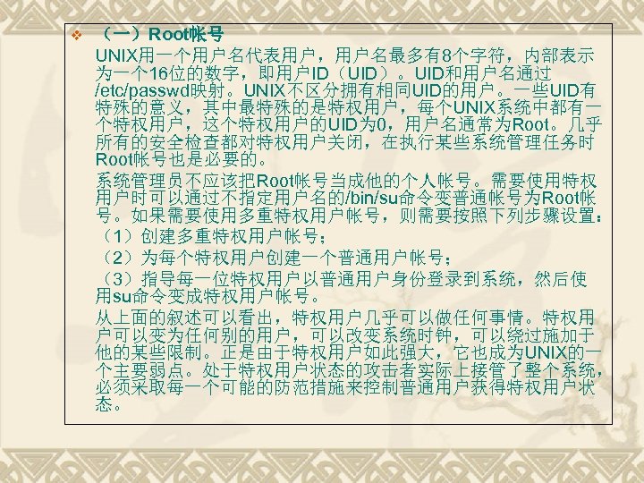 v （一）Root帐号 UNIX用一个用户名代表用户，用户名最多有8个字符，内部表示 为一个 16位的数字，即用户ID（UID）。UID和用户名通过 /etc/passwd映射。UNIX不区分拥有相同UID的用户。一些UID有 特殊的意义，其中最特殊的是特权用户，每个UNIX系统中都有一 个特权用户，这个特权用户的UID为 0，用户名通常为Root。几乎 所有的安全检查都对特权用户关闭，在执行某些系统管理任务时 Root帐号也是必要的。 系统管理员不应该把Root帐号当成他的个人帐号。需要使用特权 用户时可以通过不指定用户名的/bin/su命令变普通帐号为Root帐 号。如果需要使用多重特权用户帐号，则需要按照下列步骤设置：