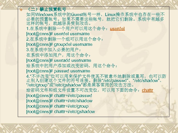 v （二）禁止预置帐号 如同Windows系统中的Guest帐号一样，Linux操作系统中也存在一些不 必要的预置帐号。如果不需要这些帐号，就把它们删除。系统中有越多 这样的帐号，就越容易受到攻击。 1. 在系统中删除一个用户可以用这个命令：userdel [root@cnns]# userdel username 2. 在系统中删除一个组可以用这个命令： [root@cnns]# groupdel