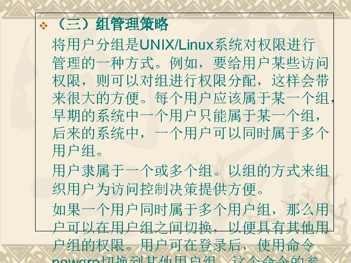 v （三）组管理策略 将用户分组是UNIX/Linux系统对权限进行 管理的一种方式。例如，要给用户某些访问 权限，则可以对组进行权限分配，这样会带 来很大的方便。每个用户应该属于某一个组， 早期的系统中一个用户只能属于某一个组， 后来的系统中，一个用户可以同时属于多个 用户组。 用户隶属于一个或多个组。以组的方式来组 织用户为访问控制决策提供方便。 如果一个用户同时属于多个用户组，那么用 户可以在用户组之间切换，以便具有其他用 户组的权限。用户可在登录后，使用命令