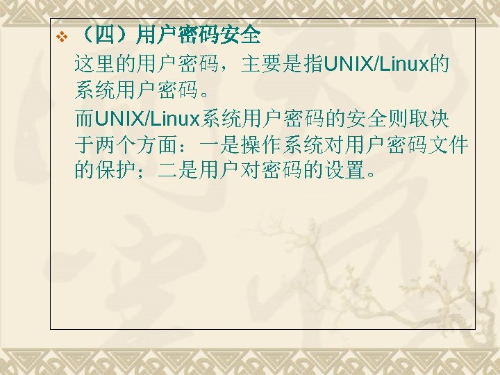 v （四）用户密码安全 这里的用户密码，主要是指UNIX/Linux的 系统用户密码。 而UNIX/Linux系统用户密码的安全则取决 于两个方面：一是操作系统对用户密码文件 的保护；二是用户对密码的设置。 
