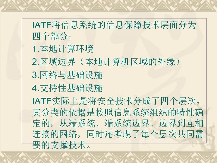 IATF将信息系统的信息保障技术层面分为 四个部分： 1. 本地计算环境 2. 区域边界（本地计算机区域的外缘） 3. 网络与基础设施 4. 支持性基础设施 IATF实际上是将安全技术分成了四个层次， 其分类的依据是按照信息系统组织的特性确 定的，从端系统、端系统边界、边界到互相 连接的网络，同时还考虑了每个层次共同需