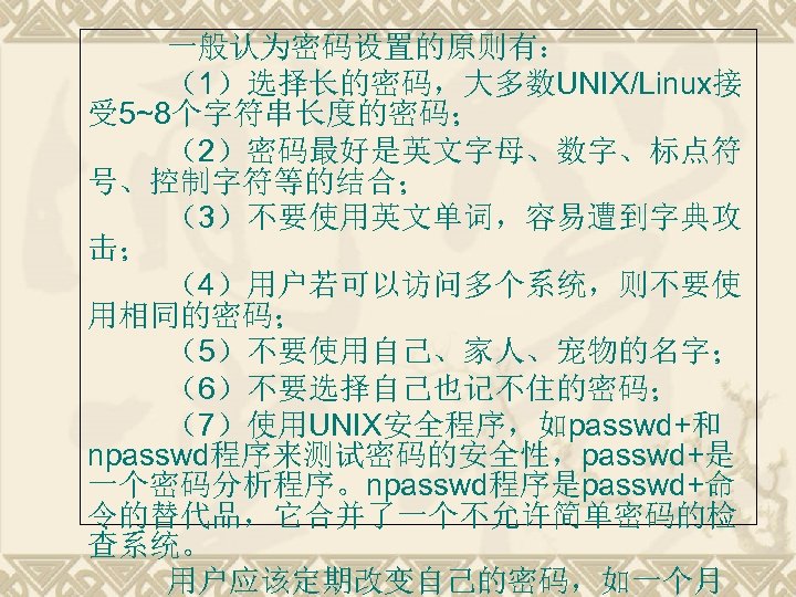一般认为密码设置的原则有： （1）选择长的密码，大多数UNIX/Linux接 受 5~8个字符串长度的密码； （2）密码最好是英文字母、数字、标点符 号、控制字符等的结合； （3）不要使用英文单词，容易遭到字典攻 击； （4）用户若可以访问多个系统，则不要使 用相同的密码； （5）不要使用自己、家人、宠物的名字； （6）不要选择自己也记不住的密码； （7）使用UNIX安全程序，如passwd+和 npasswd程序来测试密码的安全性，passwd+是