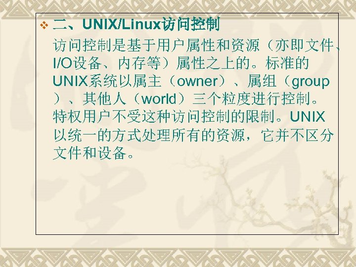 v 二、UNIX/Linux访问控制是基于用户属性和资源（亦即文件、 I/O设备、内存等）属性之上的。标准的 UNIX系统以属主（owner）、属组（group ）、其他人（world）三个粒度进行控制。 特权用户不受这种访问控制的限制。UNIX 以统一的方式处理所有的资源，它并不区分 文件和设备。 