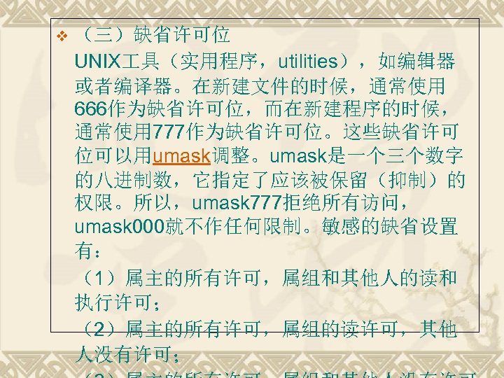 v （三）缺省许可位 UNIX 具（实用程序，utilities），如编辑器 或者编译器。在新建文件的时候，通常使用 666作为缺省许可位，而在新建程序的时候， 通常使用 777作为缺省许可位。这些缺省许可 位可以用umask调整。umask是一个三个数字 的八进制数，它指定了应该被保留（抑制）的 权限。所以，umask 777拒绝所有访问， umask 000就不作任何限制。敏感的缺省设置