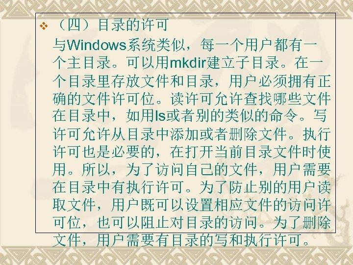 v （四）目录的许可 与Windows系统类似，每一个用户都有一 个主目录。可以用mkdir建立子目录。在一 个目录里存放文件和目录，用户必须拥有正 确的文件许可位。读许可允许查找哪些文件 在目录中，如用ls或者别的类似的命令。写 许可允许从目录中添加或者删除文件。执行 许可也是必要的，在打开当前目录文件时使 用。所以，为了访问自己的文件，用户需要 在目录中有执行许可。为了防止别的用户读 取文件，用户既可以设置相应文件的访问许 可位，也可以阻止对目录的访问。为了删除 文件，用户需要有目录的写和执行许可。