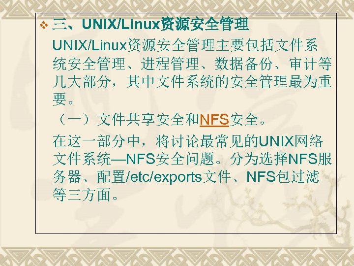 v 三、UNIX/Linux资源安全管理主要包括文件系 统安全管理、进程管理、数据备份、审计等 几大部分，其中文件系统的安全管理最为重 要。 （一）文件共享安全和NFS安全。 在这一部分中，将讨论最常见的UNIX网络 文件系统—NFS安全问题。分为选择NFS服 务器、配置/etc/exports文件、NFS包过滤 等三方面。 