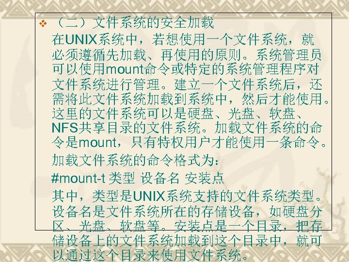 v （二）文件系统的安全加载 在UNIX系统中，若想使用一个文件系统，就 必须遵循先加载、再使用的原则。系统管理员 可以使用mount命令或特定的系统管理程序对 文件系统进行管理。建立一个文件系统后，还 需将此文件系统加载到系统中，然后才能使用。 这里的文件系统可以是硬盘、光盘、软盘、 NFS共享目录的文件系统。加载文件系统的命 令是mount，只有特权用户才能使用一条命令。 加载文件系统的命令格式为： #mount-t 类型 设备名