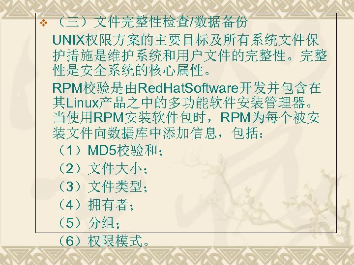 v （三）文件完整性检查/数据备份 UNIX权限方案的主要目标及所有系统文件保 护措施是维护系统和用户文件的完整性。完整 性是安全系统的核心属性。 RPM校验是由Red. Hat. Software开发并包含在 其Linux产品之中的多功能软件安装管理器。 当使用RPM安装软件包时，RPM为每个被安 装文件向数据库中添加信息，包括： （1）MD 5校验和； （2）文件大小；