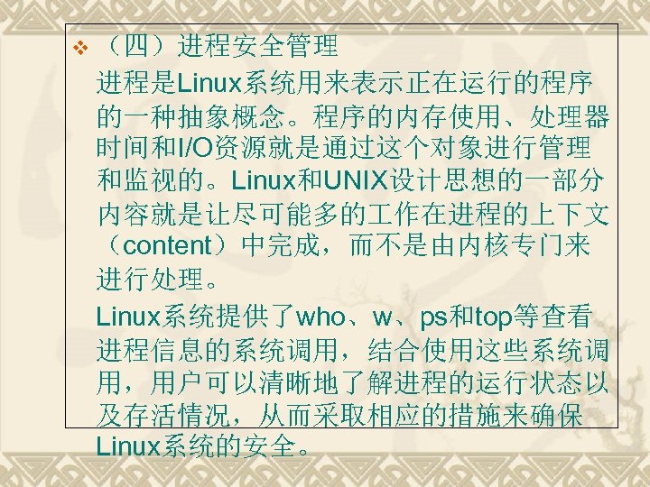 v （四）进程安全管理 进程是Linux系统用来表示正在运行的程序 的一种抽象概念。程序的内存使用、处理器 时间和I/O资源就是通过这个对象进行管理 和监视的。Linux和UNIX设计思想的一部分 内容就是让尽可能多的 作在进程的上下文 （content）中完成，而不是由内核专门来 进行处理。 Linux系统提供了who、w、ps和top等查看 进程信息的系统调用，结合使用这些系统调 用，用户可以清晰地了解进程的运行状态以 及存活情况，从而采取相应的措施来确保