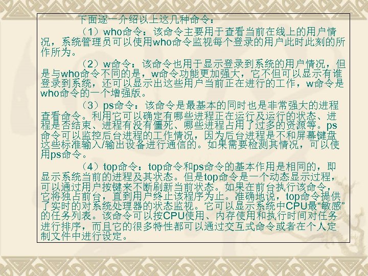 下面逐一介绍以上这几种命令： （1）who命令：该命令主要用于查看当前在线上的用户情 况，系统管理员可以使用who命令监视每个登录的用户此时此刻的所 作所为。 （2）w命令：该命令也用于显示登录到系统的用户情况，但 是与who命令不同的是，w命令功能更加强大，它不但可以显示有谁 登录到系统，还可以显示出这些用户当前正在进行的 作，w命令是 who命令的一个增强版。 （3）ps命令：该命令是最基本的同时也是非常强大的进程 查看命令。利用它可以确定有哪些进程正在运行及运行的状态、进 程是否结束、进程有没有僵死、哪些进程占用了过多的资源等。ps 命令可以监控后台进程的 作情况，因为后台进程是不和屏幕键盘