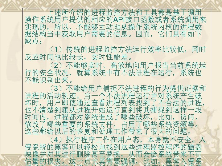 上述所介绍的进程监控方法和 具都是基于调用 操作系统用户提供的相应的API接口函数或者系统调用来 实现的，所以，不能够主动地从操作系统内核的进程数 据结构当中获取用户需要的信息。因而，它们具有如下 缺点： （1）传统的进程监控方法运行效率比较低，同时 反应时间也比较长，实时性能差。 （2）不能够实时、高效地向用户报告当前系统运 行的安全状况，就算系统中有不法进程在运行，系统也 不能识别出来。 （3）不能给用户捕捉不法进程的行为提供证据和 进程的活动轨迹。当一个不法进程运行并对系统产生破 坏时，用户即使通过查看进程列表找到了不合法的进程，