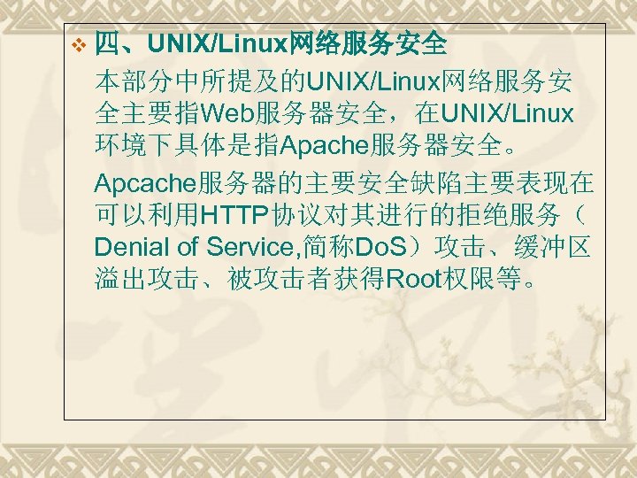 v 四、UNIX/Linux网络服务安全 本部分中所提及的UNIX/Linux网络服务安 全主要指Web服务器安全，在UNIX/Linux 环境下具体是指Apache服务器安全。 Apcache服务器的主要安全缺陷主要表现在 可以利用HTTP协议对其进行的拒绝服务（ Denial of Service, 简称Do. S）攻击、缓冲区 溢出攻击、被攻击者获得Root权限等。 