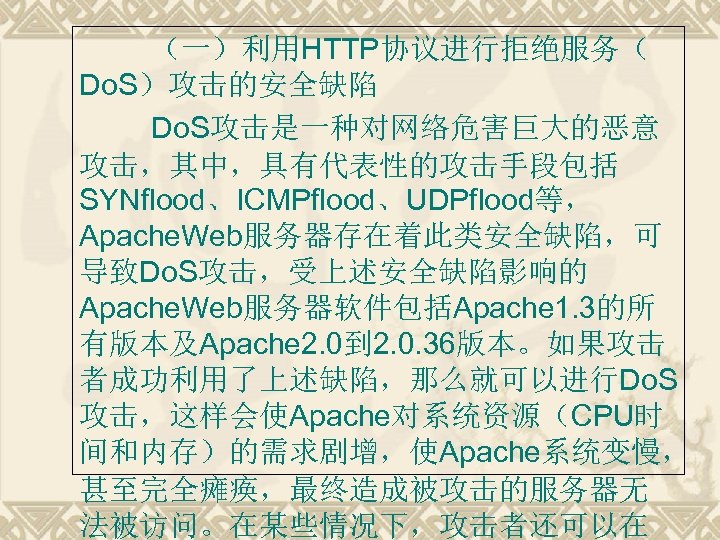 （一）利用HTTP协议进行拒绝服务（ Do. S）攻击的安全缺陷 Do. S攻击是一种对网络危害巨大的恶意 攻击，其中，具有代表性的攻击手段包括 SYNflood、ICMPflood、UDPflood等， Apache. Web服务器存在着此类安全缺陷，可 导致Do. S攻击，受上述安全缺陷影响的 Apache. Web服务器软件包括Apache 1.