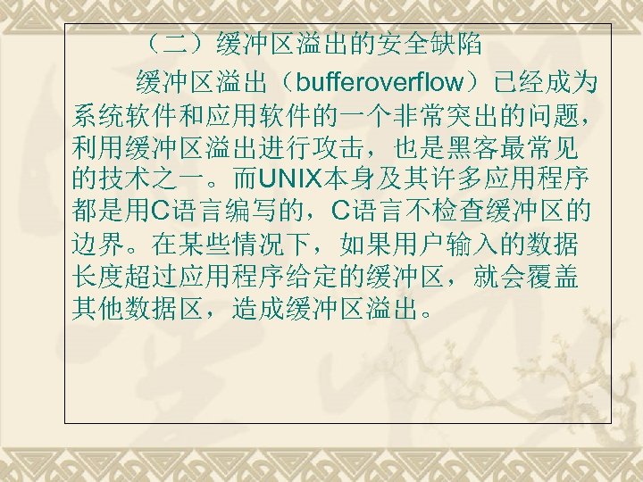 （二）缓冲区溢出的安全缺陷 缓冲区溢出（bufferoverflow）已经成为 系统软件和应用软件的一个非常突出的问题， 利用缓冲区溢出进行攻击，也是黑客最常见 的技术之一。而UNIX本身及其许多应用程序 都是用C语言编写的，C语言不检查缓冲区的 边界。在某些情况下，如果用户输入的数据 长度超过应用程序给定的缓冲区，就会覆盖 其他数据区，造成缓冲区溢出。 