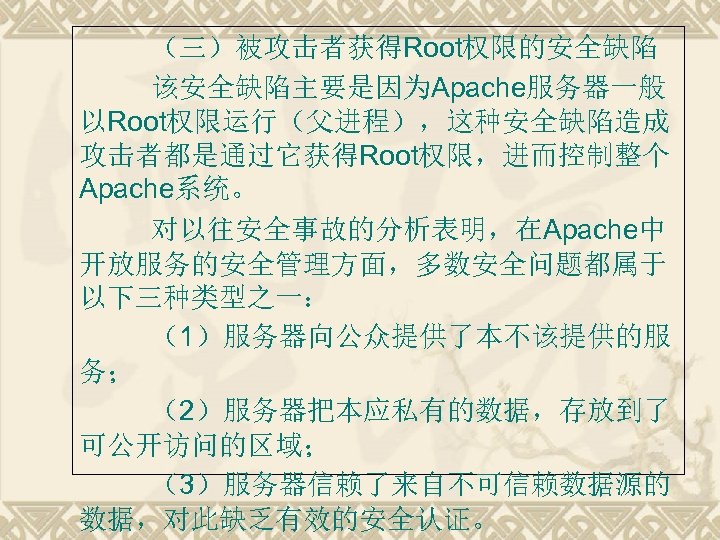 （三）被攻击者获得Root权限的安全缺陷 该安全缺陷主要是因为Apache服务器一般 以Root权限运行（父进程），这种安全缺陷造成 攻击者都是通过它获得Root权限，进而控制整个 Apache系统。 对以往安全事故的分析表明，在Apache中 开放服务的安全管理方面，多数安全问题都属于 以下三种类型之一： （1）服务器向公众提供了本不该提供的服 务； （2）服务器把本应私有的数据，存放到了 可公开访问的区域； （3）服务器信赖了来自不可信赖数据源的 数据，对此缺乏有效的安全认证。