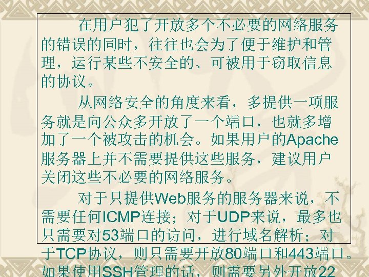在用户犯了开放多个不必要的网络服务 的错误的同时，往往也会为了便于维护和管 理，运行某些不安全的、可被用于窃取信息 的协议。 从网络安全的角度来看，多提供一项服 务就是向公众多开放了一个端口，也就多增 加了一个被攻击的机会。如果用户的Apache 服务器上并不需要提供这些服务，建议用户 关闭这些不必要的网络服务。 对于只提供Web服务的服务器来说，不 需要任何ICMP连接；对于UDP来说，最多也 只需要对 53端口的访问，进行域名解析；对 于TCP协议，则只需要开放
