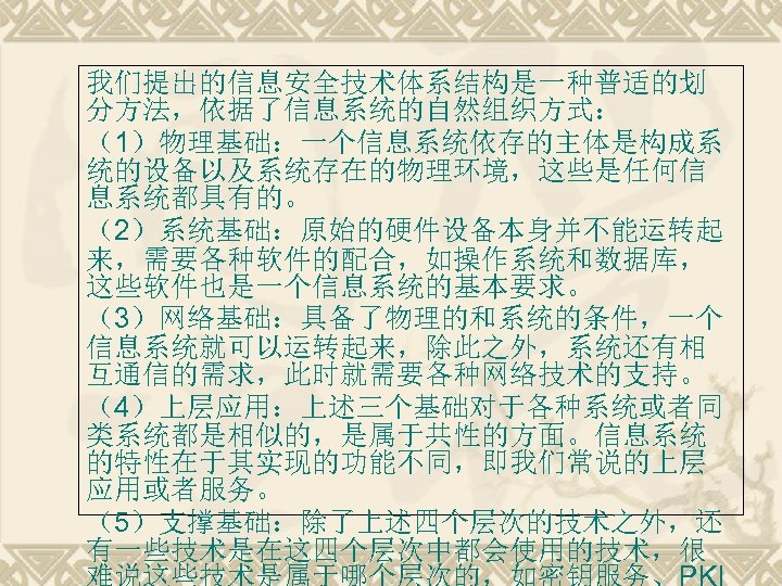我们提出的信息安全技术体系结构是一种普适的划 分方法，依据了信息系统的自然组织方式： （1）物理基础：一个信息系统依存的主体是构成系 统的设备以及系统存在的物理环境，这些是任何信 息系统都具有的。 （2）系统基础：原始的硬件设备本身并不能运转起 来，需要各种软件的配合，如操作系统和数据库， 这些软件也是一个信息系统的基本要求。 （3）网络基础：具备了物理的和系统的条件，一个 信息系统就可以运转起来，除此之外，系统还有相 互通信的需求，此时就需要各种网络技术的支持。 （4）上层应用：上述三个基础对于各种系统或者同 类系统都是相似的，是属于共性的方面。信息系统 的特性在于其实现的功能不同，即我们常说的上层