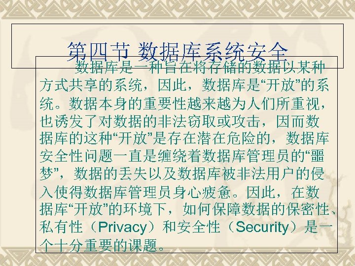 第四节 数据库系统安全 数据库是一种旨在将存储的数据以某种 方式共享的系统，因此，数据库是“开放”的系 统。数据本身的重要性越来越为人们所重视， 也诱发了对数据的非法窃取或攻击，因而数 据库的这种“开放”是存在潜在危险的，数据库 安全性问题一直是缠绕着数据库管理员的“噩 梦”，数据的丢失以及数据库被非法用户的侵 入使得数据库管理员身心疲惫。因此，在数 据库“开放”的环境下，如何保障数据的保密性、 私有性（Privacy）和安全性（Security）是一 个十分重要的课题。 