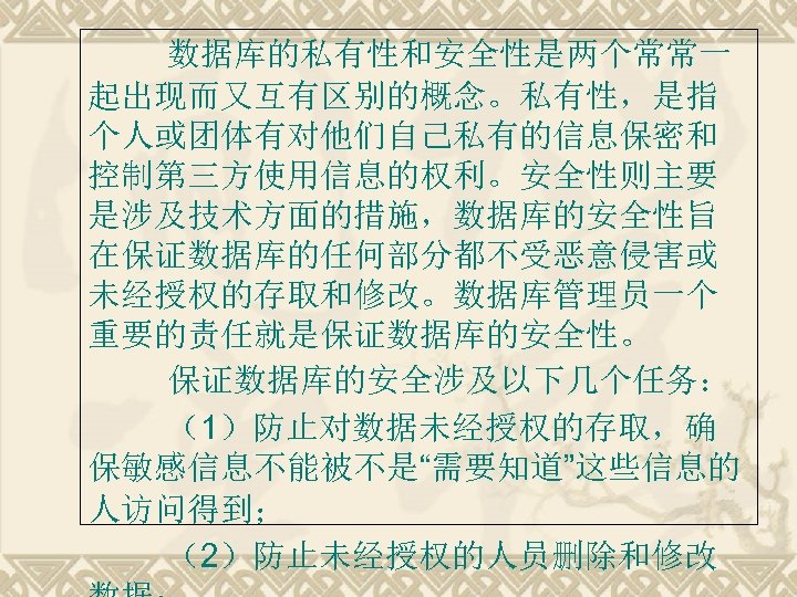 数据库的私有性和安全性是两个常常一 起出现而又互有区别的概念。私有性，是指 个人或团体有对他们自己私有的信息保密和 控制第三方使用信息的权利。安全性则主要 是涉及技术方面的措施，数据库的安全性旨 在保证数据库的任何部分都不受恶意侵害或 未经授权的存取和修改。数据库管理员一个 重要的责任就是保证数据库的安全性。 保证数据库的安全涉及以下几个任务： （1）防止对数据未经授权的存取，确 保敏感信息不能被不是“需要知道”这些信息的 人访问得到； （2）防止未经授权的人员删除和修改 